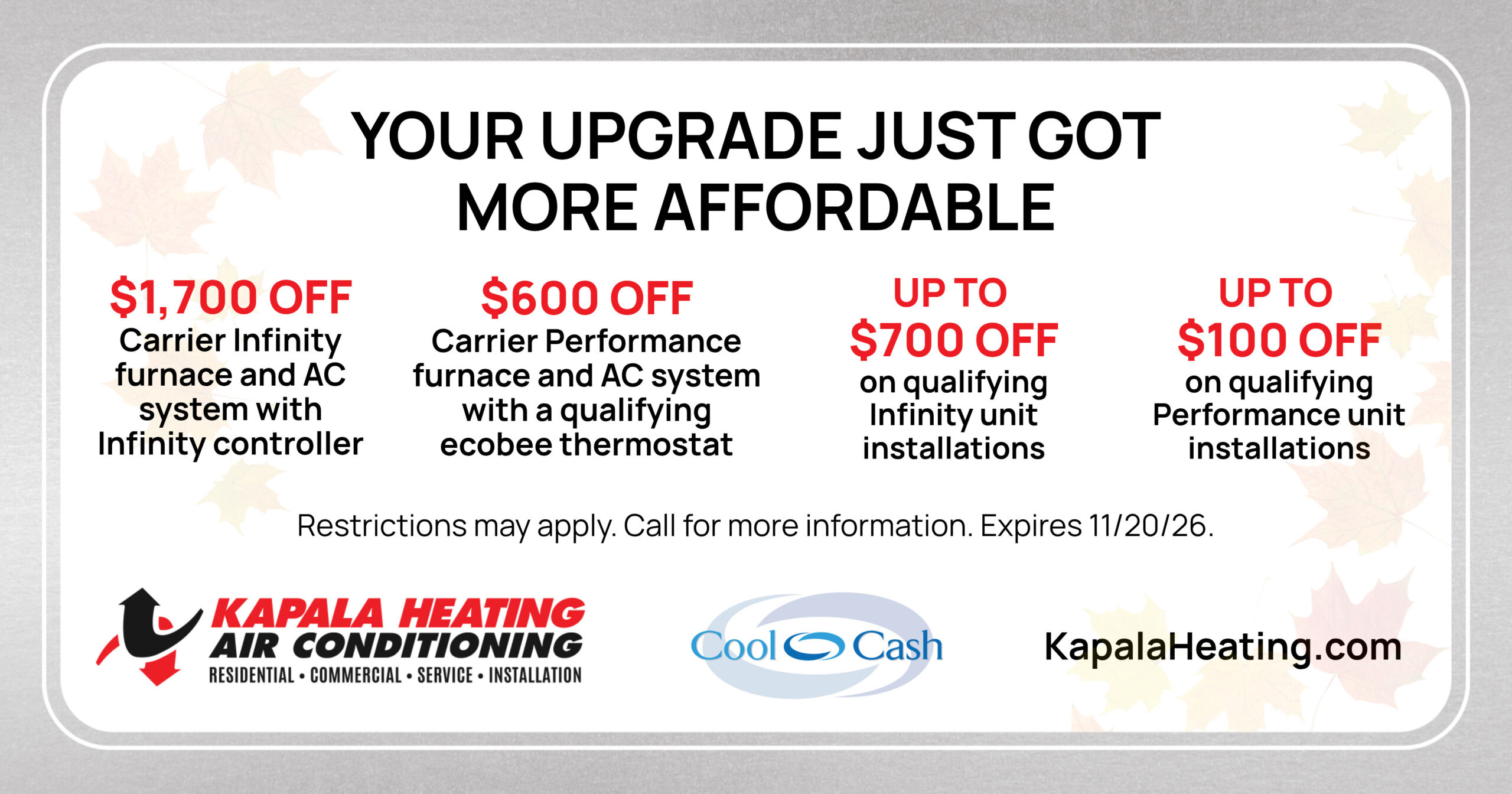 Your upgrade just got more affordable! $1,700 off Carrier Infinity furnace and AC system with Infinity controller. $600 off Carrier Performance furnace and AC system with a qualifying ecobee thermostat. Up to $700 off on qualifying Infinity unit installations. Up to $100 off on qualifying performance unit installations. Restrictions may apply. Call for more information. Expires 11/20/26.
